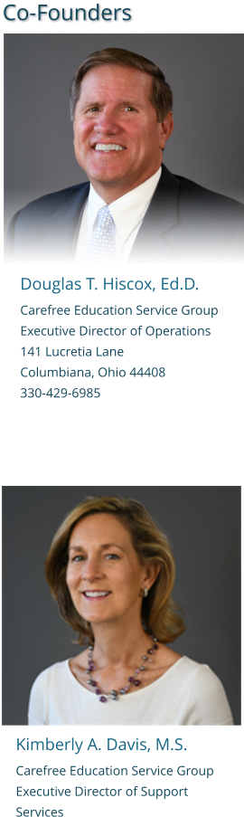 Kimberly A. Davis, M.S. Carefree Education Service Group   Executive Director of Support Services Co-Founders  Douglas T. Hiscox, Ed.D. Carefree Education Service Group   Executive Director of Operations 141 Lucretia Lane Columbiana, Ohio 44408 330-429-6985