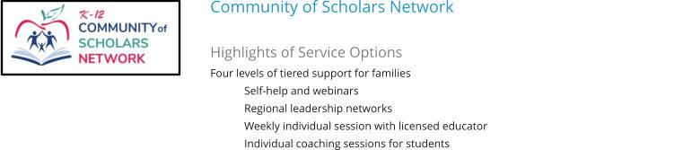Community of Scholars Network   Highlights of Service Options Four levels of tiered support for families Self-help and webinars Regional leadership networks Weekly individual session with licensed educator Individual coaching sessions for students