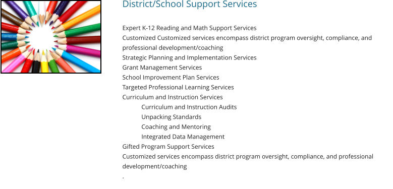 District/School Support Services   Expert K-12 Reading and Math Support Services Customized Customized services encompass district program oversight, compliance, and professional development/coaching Strategic Planning and Implementation Services Grant Management Services School Improvement Plan Services Targeted Professional Learning Services Curriculum and Instruction Services Curriculum and Instruction Audits Unpacking Standards Coaching and Mentoring 	Integrated Data Management Gifted Program Support Services Customized services encompass district program oversight, compliance, and professional development/coaching .